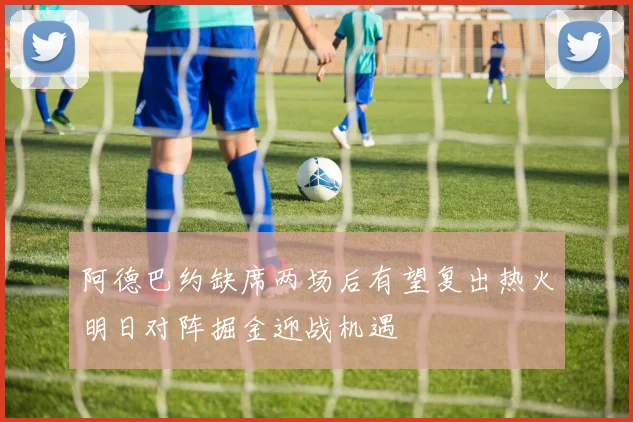 阿德巴约缺席两场后有望复出热火明日对阵掘金迎战机遇