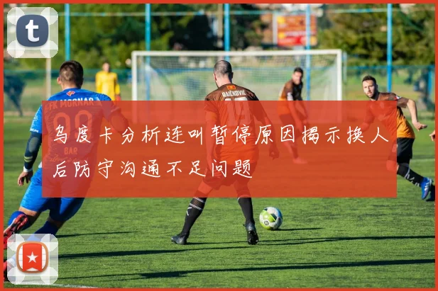 乌度卡分析连叫暂停原因揭示换人后防守沟通不足问题