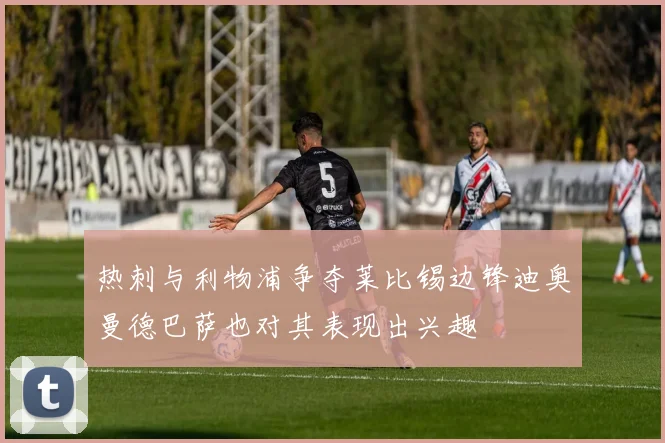 热刺与利物浦争夺莱比锡边锋迪奥曼德巴萨也对其表现出兴趣