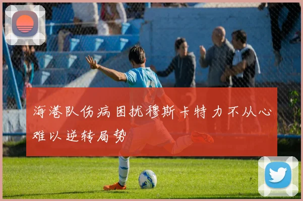 海港队伤病困扰穆斯卡特力不从心难以逆转局势