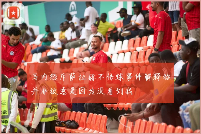 马内怒斥萨拉赫不传球事件解释称并非故意是因为没看到我