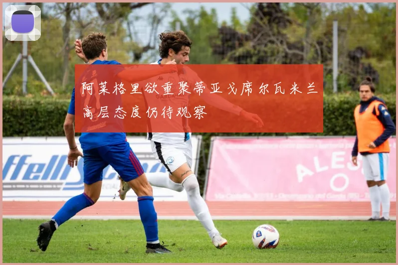 阿莱格里欲重聚蒂亚戈席尔瓦米兰高层态度仍待观察