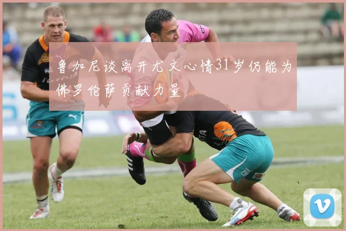 鲁加尼谈离开尤文心情31岁仍能为佛罗伦萨贡献力量