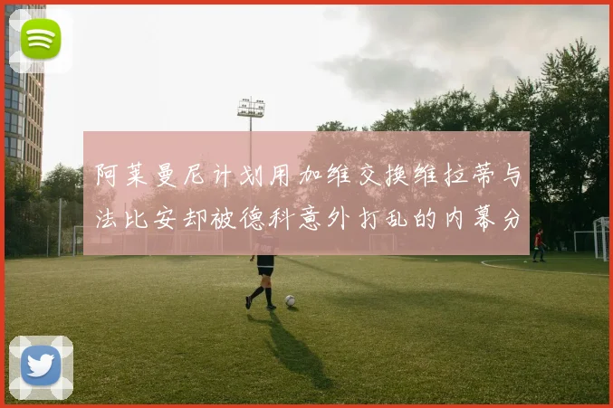 阿莱曼尼计划用加维交换维拉蒂与法比安却被德科意外打乱的内幕分析