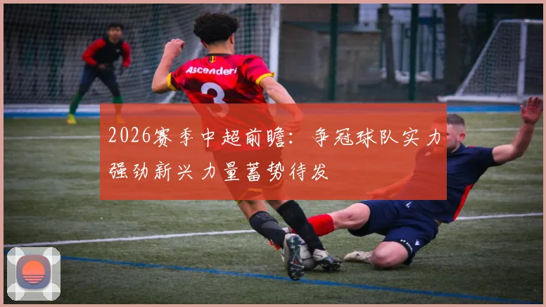 2026赛季中超前瞻：争冠球队实力强劲新兴力量蓄势待发