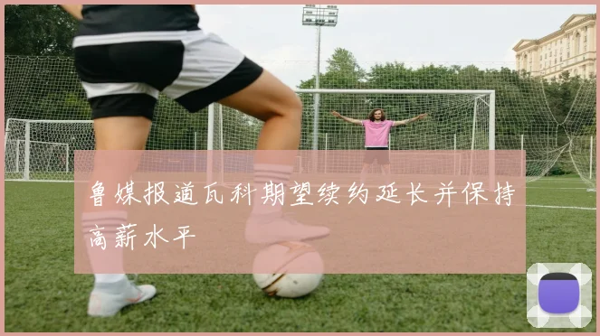 鲁媒报道瓦科期望续约延长并保持高薪水平