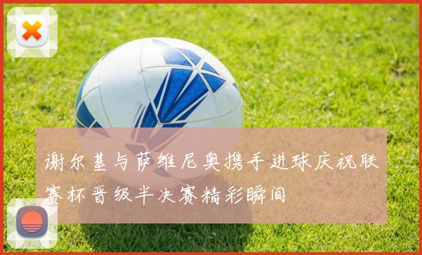 谢尔基与萨维尼奥携手进球庆祝联赛杯晋级半决赛精彩瞬间