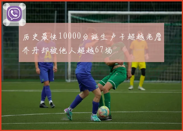 历史最快10000分诞生卢卡超越老詹乔丹却被他人超越67场