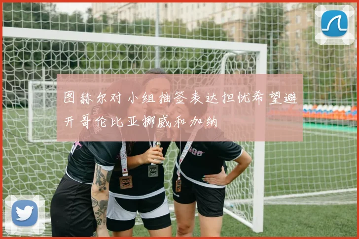 图赫尔对小组抽签表达担忧希望避开哥伦比亚挪威和加纳