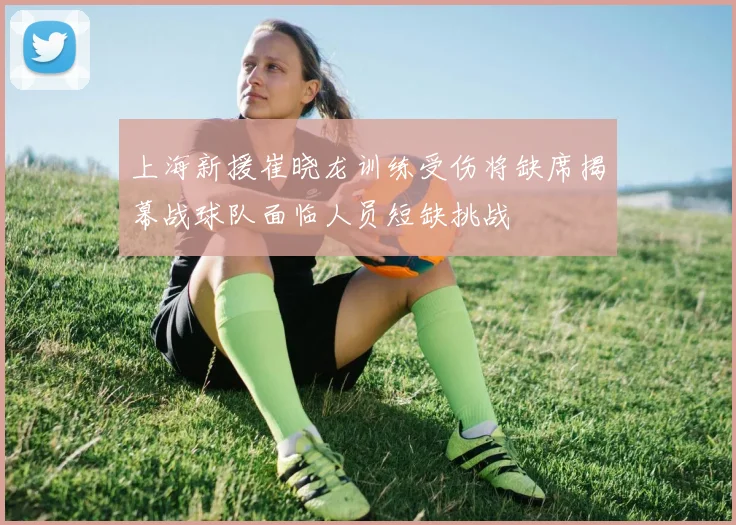 上海新援崔晓龙训练受伤将缺席揭幕战球队面临人员短缺挑战