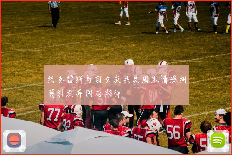 约克雷斯与前女友共度周末情感纠葛引发异国恋期待