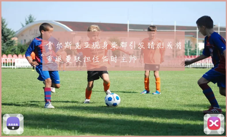 索尔斯克亚现身柴郡引发猜测或将重返曼联担任临时主帅