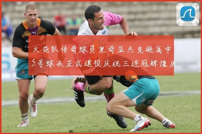 火花队传奇球员里奇亚杰克逊高中5号球衣正式退役庆祝三连冠辉煌历史