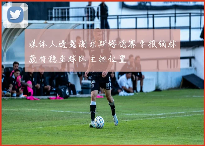 媒体人透露谢尔斯塔德赛季报销林葳将稳坐球队主控位置